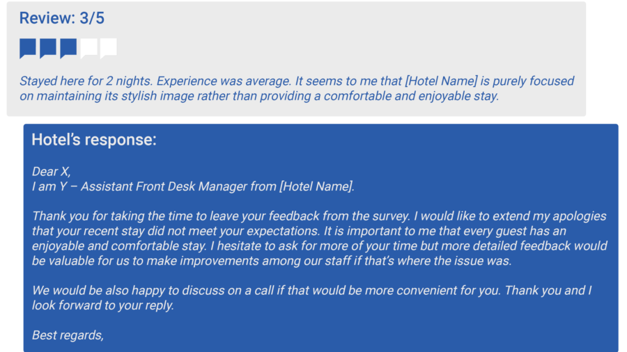  Dear X, I am Y – Assistant Front Desk Manager from [Hotel Name]. Thank you for taking the time to leave your feedback from the survey. I would like to extend my apologies that your recent stay did not meet your expectations. It is important to me that every guest has an enjoyable and comfortable stay. I hesitate to ask for more of your time but more detailed feedback would be valuable for us to make improvements among our staff if that’s where the issue was. . We would be also happy to discuss on a call if that would be more convenient for you. Thank you and I look forward to your reply Best regards, 