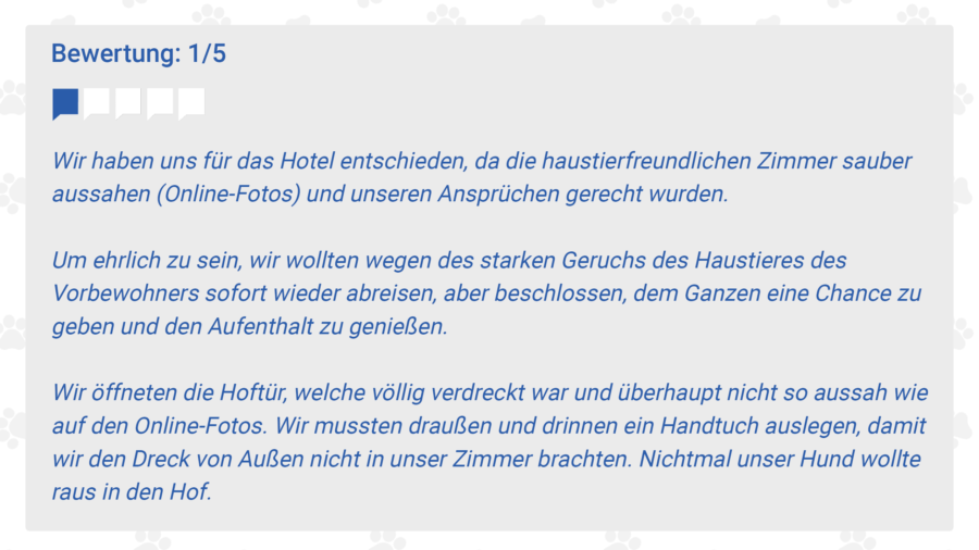 Wir haben uns für das Hotel entschieden, da die haustierfreundlichen Zimmer sauber aussahen (Online-Fotos) und unseren Ansprüchen gerecht wurden. 

Um ehrlich zu sein, wir wollten wegen des starken Geruchs des Haustieres des Vorbewohners sofort wieder abreisen, aber beschlossen, dem Ganzen eine Chance zu geben und den Aufenthalt zu genießen. 

Wir öffneten die Hoftür, welche völlig verdreckt war und überhaupt nicht so aussah wie auf den Online-Fotos. Wir mussten draußen und drinnen ein Handtuch auslegen, damit wir den Dreck von Außen nicht in unser Zimmer brachten. Nichtmal unser Hund wollte raus in den Hof.  