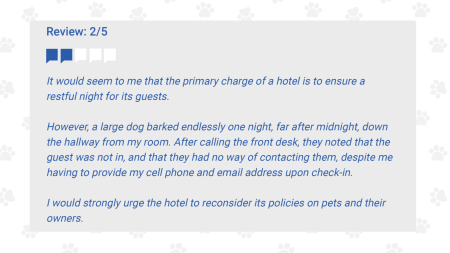It would seem to me that the primary charge of a hotel is to ensure a restful night for its guests.
However, a large dog barked endlessly one night, far after midnight, down the hallway from my
room. After calling the front desk, they noted that the guest was not in, and that they had no
way of contacting them, despite me having to provide my cell phone and email address upon
check-in.

I would strongly urge the hotel to reconsider its policies on pets and their owners.
