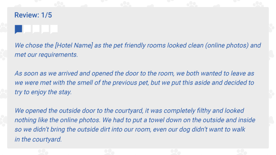 Review: 1/5
We chose the [Hotel Name] as the pet friendly rooms looked clean (online photos) and met our requirements. 

To be perfectly honest, as soon as we arrived and opened the door to the room, we both wanted to leave as we were met with the smell of the previous pet, but we put this aside and decided to try to enjoy the stay. 

We opened the outside door to the courtyard, it was completely filthy and looked nothing like the online photos. We had to put a towel down on the outside and inside so we didn’t bring the outside dirt into our room, even our dog didn’t want to walk in the courtyard. 
