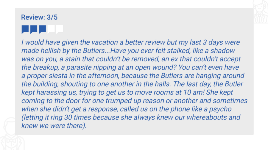 I would have given the vacation a better review but my last 3 days were made hellish by the Butlers...Have you ever felt stalked, like a shadow was on you, a stain that couldn’t be removed, an ex that couldn’t accept the breakup, a parasite nipping at an open wound? You can’t even have a proper siesta in the afternoon, because the Butlers are hanging around the building, shouting to one another in the halls. The last day, the Butler kept harassing us, trying to get us to move rooms at 10 am! She kept coming to the door for one trumped up reason or another and sometimes when she didn’t get a response, called us on the phone like a psycho (letting it ring 30 times because she always knew our whereabouts and knew we were there).